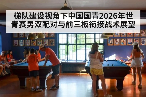 梯队建设视角下中国国青2026年世青赛男双配对与前三板衔接战术展望