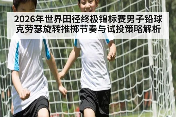 2026年世界田径终极锦标赛男子铅球克劳瑟旋转推掷节奏与试投策略解析